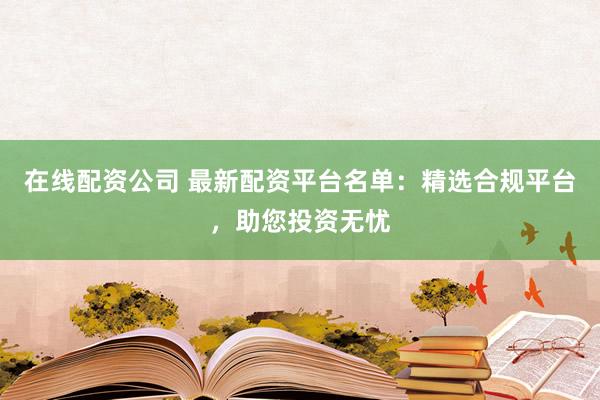 在线配资公司 最新配资平台名单：精选合规平台，助您投资无忧