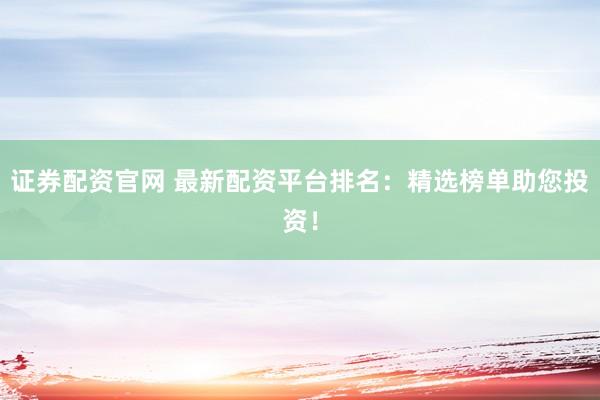 证券配资官网 最新配资平台排名：精选榜单助您投资！