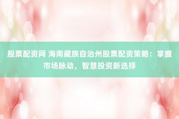 股票配资网 海南藏族自治州股票配资策略：掌握市场脉动，智慧投资新选择