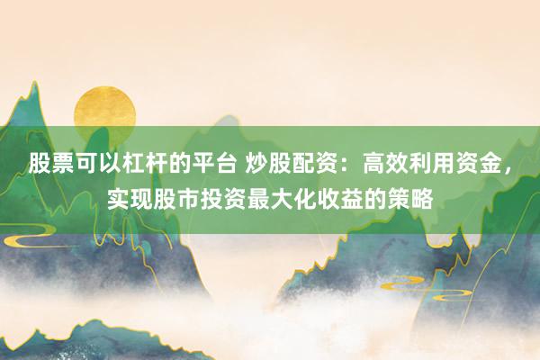 股票可以杠杆的平台 炒股配资：高效利用资金，实现股市投资最大化收益的策略