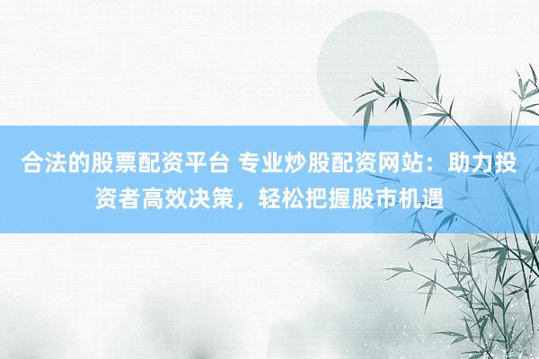 合法的股票配资平台 专业炒股配资网站：助力投资者高效决策，轻松把握股市机遇