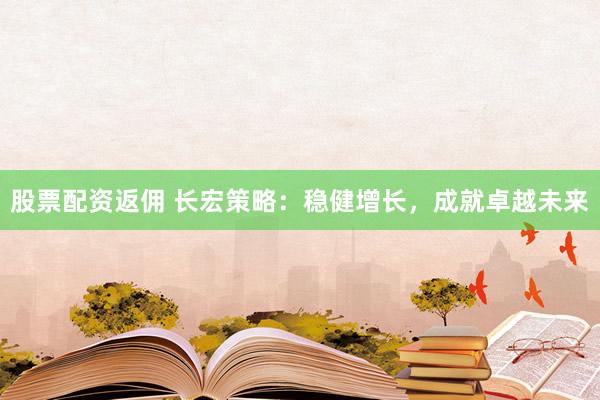 股票配资返佣 长宏策略：稳健增长，成就卓越未来