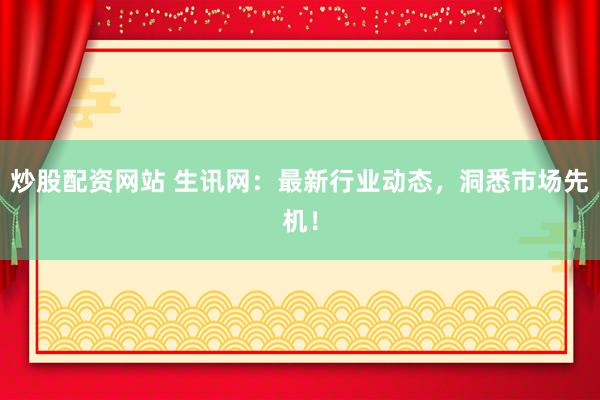 炒股配资网站 生讯网：最新行业动态，洞悉市场先机！