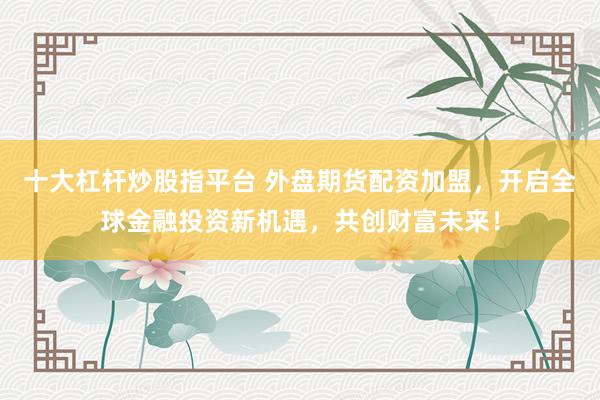 十大杠杆炒股指平台 外盘期货配资加盟，开启全球金融投资新机遇，共创财富未来！