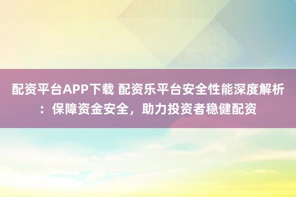 配资平台APP下载 配资乐平台安全性能深度解析：保障资金安全，助力投资者稳健配资