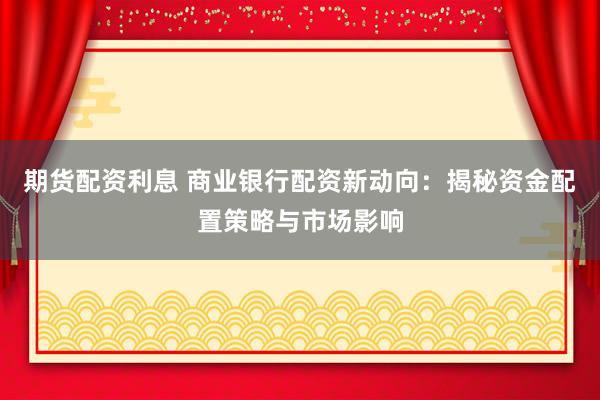 期货配资利息 商业银行配资新动向：揭秘资金配置策略与市场影响