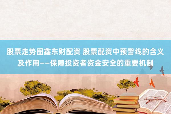 股票走势图鑫东财配资 股票配资中预警线的含义及作用——保障投资者资金安全的重要机制
