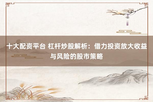 十大配资平台 杠杆炒股解析：借力投资放大收益与风险的股市策略