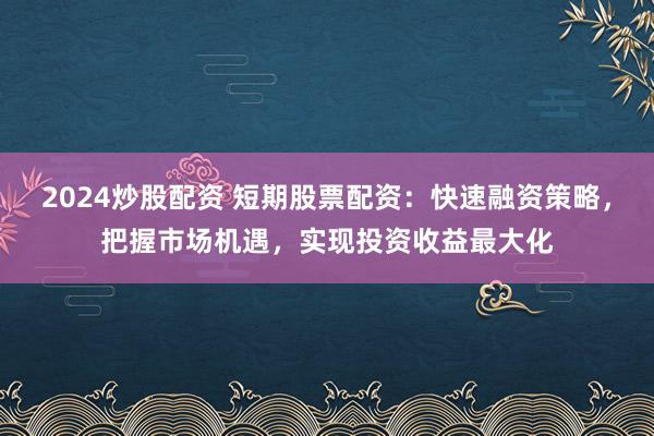 2024炒股配资 短期股票配资：快速融资策略，把握市场机遇，实现投资收益最大化