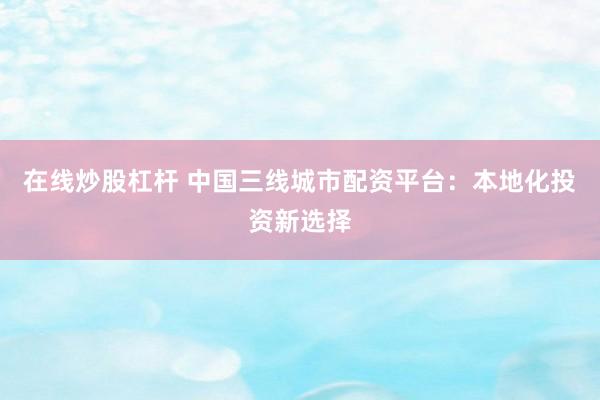 在线炒股杠杆 中国三线城市配资平台：本地化投资新选择