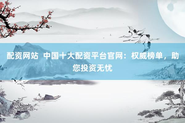 配资网站  中国十大配资平台官网：权威榜单，助您投资无忧