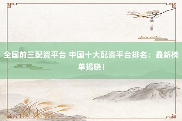全国前三配资平台 中国十大配资平台排名：最新榜单揭晓！