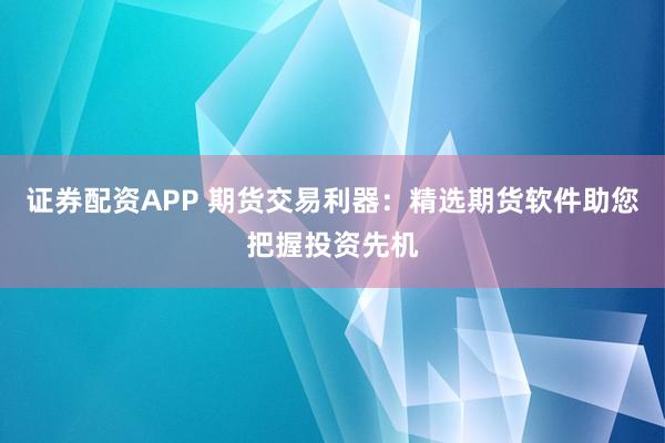 证券配资APP 期货交易利器：精选期货软件助您把握投资先机