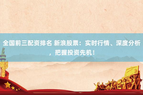 全国前三配资排名 新浪股票：实时行情、深度分析，把握投资先机！