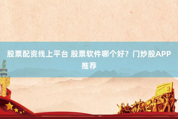 股票配资线上平台 股票软件哪个好？门炒股APP推荐