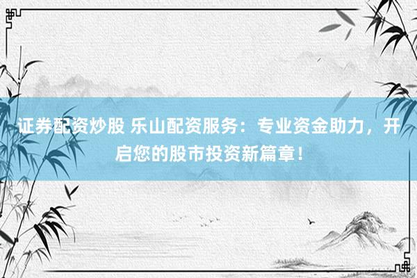 证券配资炒股 乐山配资服务：专业资金助力，开启您的股市投资新篇章！