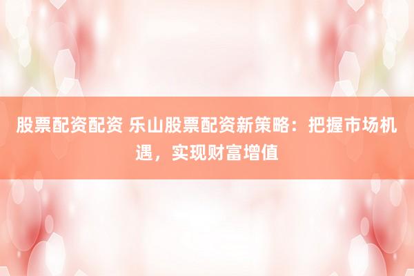 股票配资配资 乐山股票配资新策略：把握市场机遇，实现财富增值
