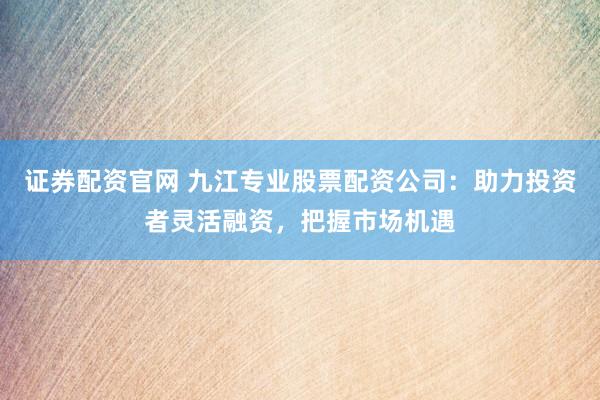 证券配资官网 九江专业股票配资公司：助力投资者灵活融资，把握市场机遇