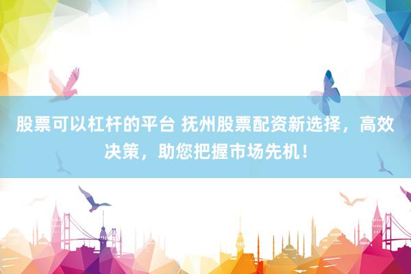 股票可以杠杆的平台 抚州股票配资新选择，高效决策，助您把握市场先机！