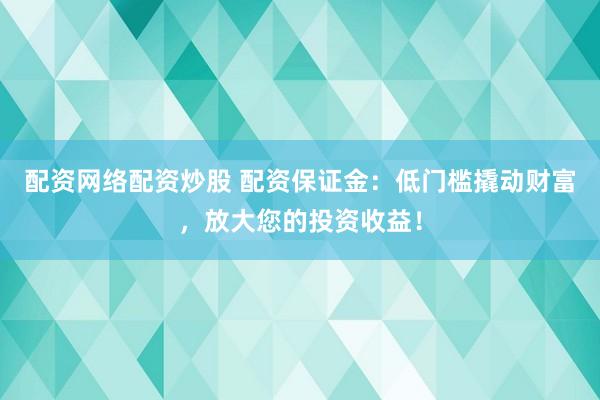 配资网络配资炒股 配资保证金：低门槛撬动财富，放大您的投资收益！
