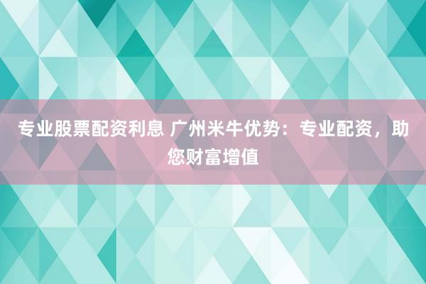专业股票配资利息 广州米牛优势：专业配资，助您财富增值