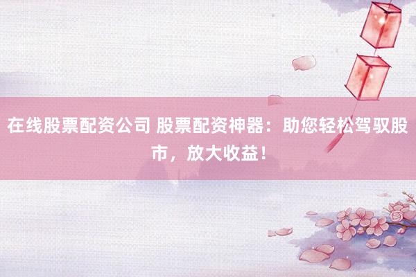 在线股票配资公司 股票配资神器：助您轻松驾驭股市，放大收益！