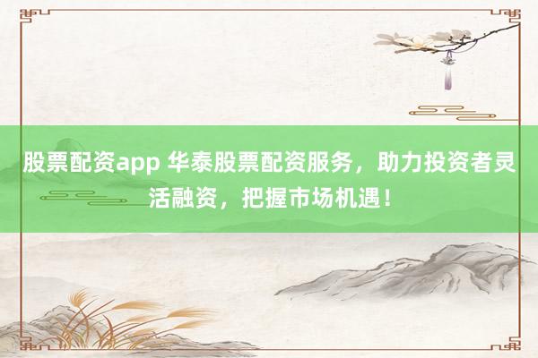 股票配资app 华泰股票配资服务，助力投资者灵活融资，把握市场机遇！