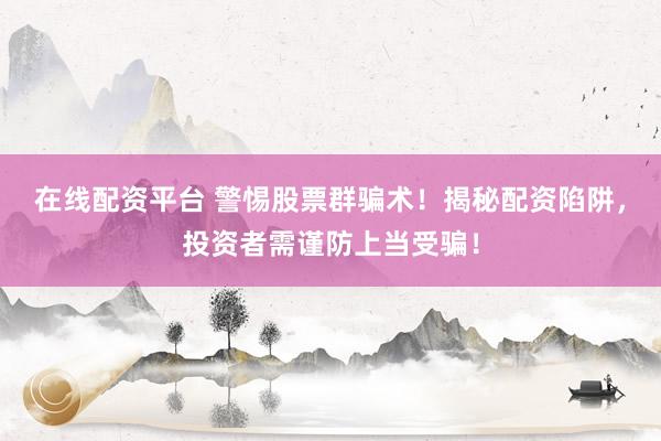 在线配资平台 警惕股票群骗术！揭秘配资陷阱，投资者需谨防上当受骗！