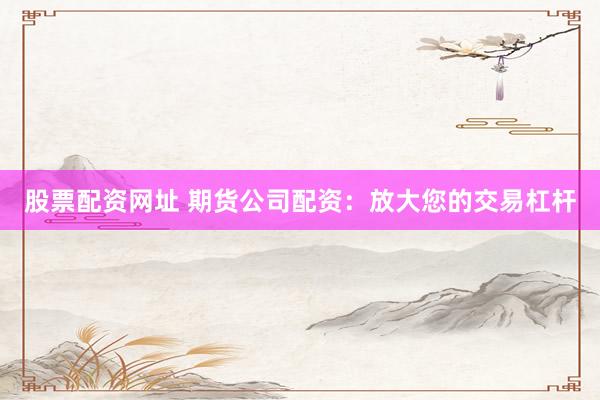 股票配资网址 期货公司配资：放大您的交易杠杆