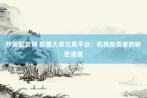 炒股配资网 股票大宗交易平台：机构投资者的秘密通道