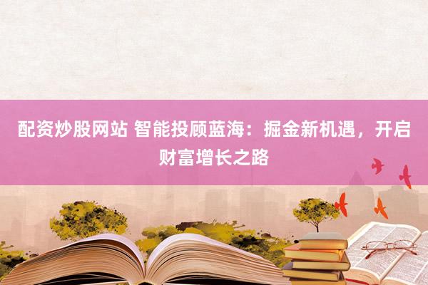 配资炒股网站 智能投顾蓝海：掘金新机遇，开启财富增长之路