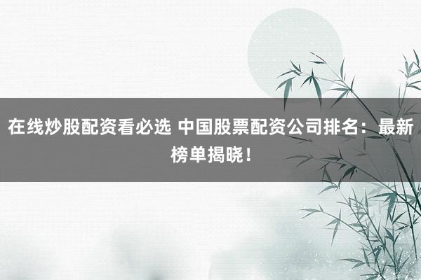 在线炒股配资看必选 中国股票配资公司排名：最新榜单揭晓！