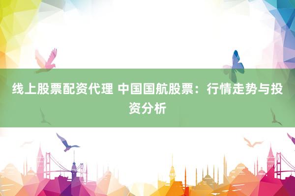 线上股票配资代理 中国国航股票：行情走势与投资分析