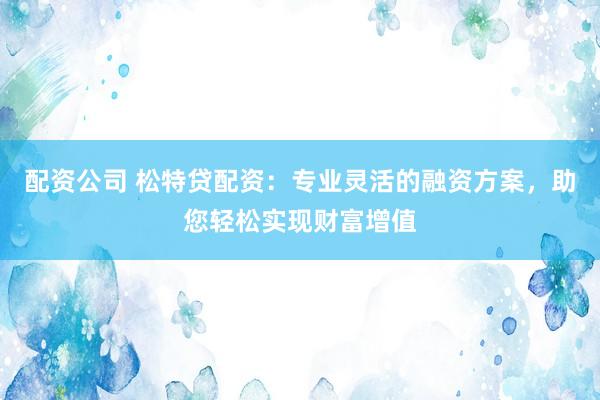 配资公司 松特贷配资：专业灵活的融资方案，助您轻松实现财富增值