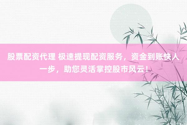股票配资代理 极速提现配资服务，资金到账快人一步，助您灵活掌控股市风云！