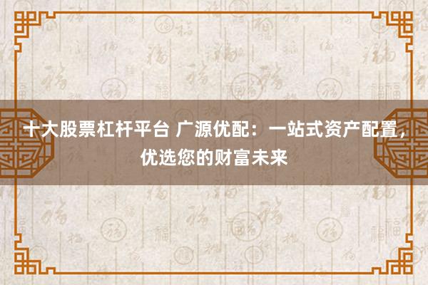 十大股票杠杆平台 广源优配：一站式资产配置，优选您的财富未来