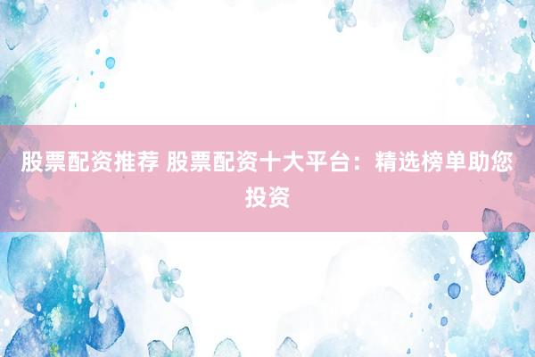 股票配资推荐 股票配资十大平台：精选榜单助您投资