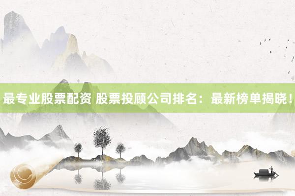 最专业股票配资 股票投顾公司排名：最新榜单揭晓！