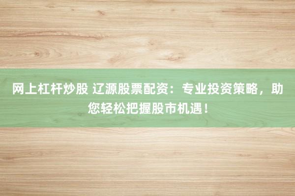 网上杠杆炒股 辽源股票配资：专业投资策略，助您轻松把握股市机遇！