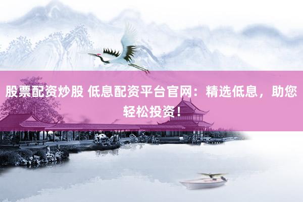 股票配资炒股 低息配资平台官网：精选低息，助您轻松投资！