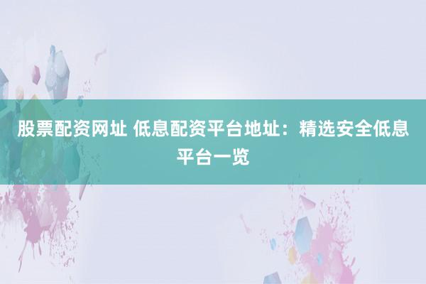 股票配资网址 低息配资平台地址：精选安全低息平台一览
