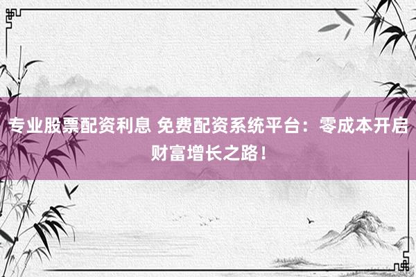 专业股票配资利息 免费配资系统平台：零成本开启财富增长之路！