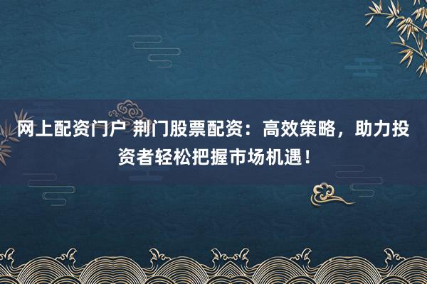 网上配资门户 荆门股票配资：高效策略，助力投资者轻松把握市场机遇！