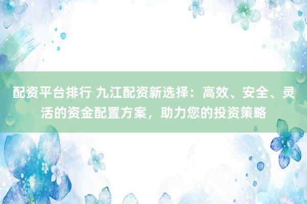 配资平台排行 九江配资新选择：高效、安全、灵活的资金配置方案，助力您的投资策略