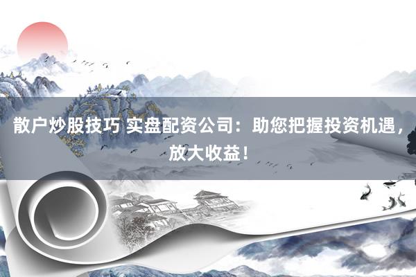 散户炒股技巧 实盘配资公司：助您把握投资机遇，放大收益！
