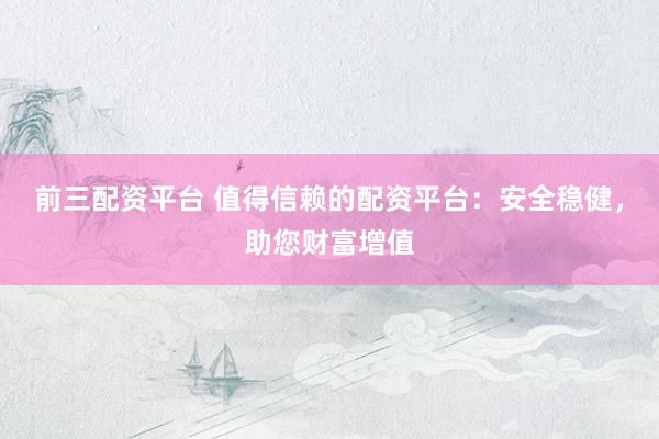 前三配资平台 值得信赖的配资平台：安全稳健，助您财富增值
