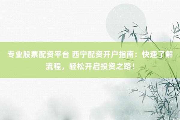专业股票配资平台 西宁配资开户指南：快速了解流程，轻松开启投资之路！