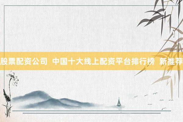 股票配资公司  中国十大线上配资平台排行榜  新推荐