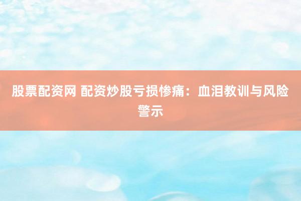 股票配资网 配资炒股亏损惨痛：血泪教训与风险警示