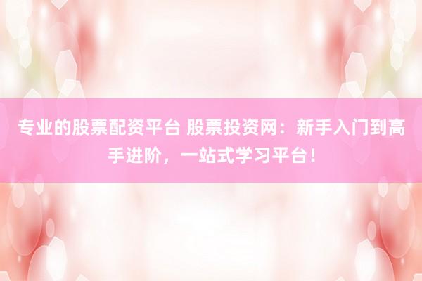专业的股票配资平台 股票投资网：新手入门到高手进阶，一站式学习平台！